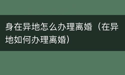 身在异地怎么办理离婚（在异地如何办理离婚）
