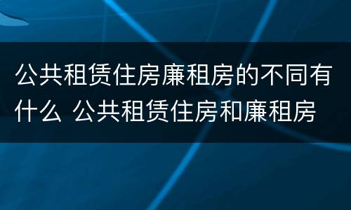 公共租赁住房廉租房的不同有什么 公共租赁住房和廉租房