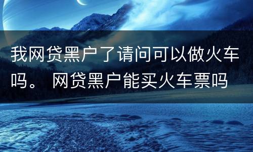 我网贷黑户了请问可以做火车吗。 网贷黑户能买火车票吗