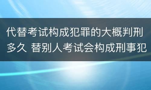 代替考试构成犯罪的大概判刑多久 替别人考试会构成刑事犯罪吗