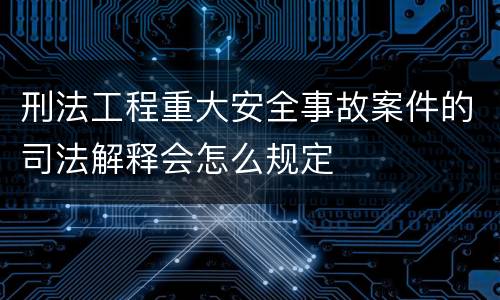 刑法工程重大安全事故案件的司法解释会怎么规定