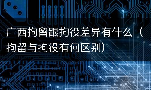 广西拘留跟拘役差异有什么（拘留与拘役有何区别）