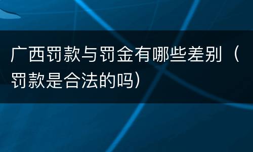 广西罚款与罚金有哪些差别（罚款是合法的吗）