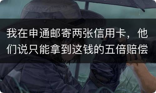 我在申通邮寄两张信用卡，他们说只能拿到这钱的五倍赔偿，请问是这样吗