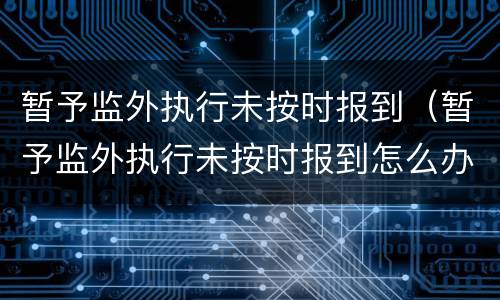 暂予监外执行未按时报到（暂予监外执行未按时报到怎么办）