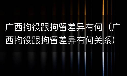 广西拘役跟拘留差异有何（广西拘役跟拘留差异有何关系）