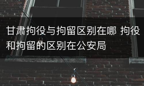 甘肃拘役与拘留区别在哪 拘役和拘留的区别在公安局