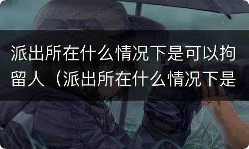 派出所在什么情况下是可以拘留人（派出所在什么情况下是可以拘留人员）