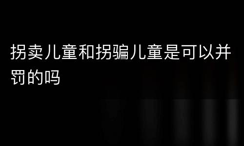拐卖儿童和拐骗儿童是可以并罚的吗