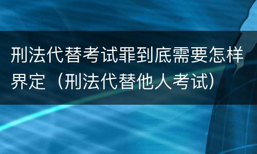 刑法代替考试罪到底需要怎样界定（刑法代替他人考试）