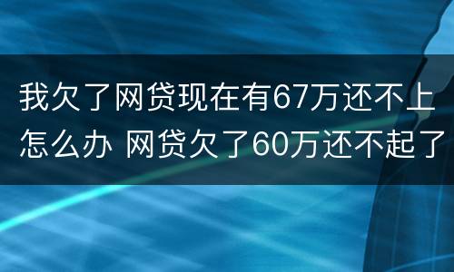 我欠了网贷现在有67万还不上怎么办 网贷欠了60万还不起了怎么办