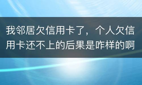 我邻居欠信用卡了，个人欠信用卡还不上的后果是咋样的啊
