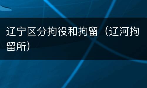 辽宁区分拘役和拘留（辽河拘留所）