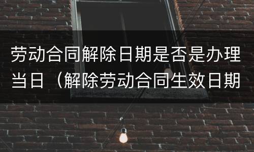 劳动合同解除日期是否是办理当日（解除劳动合同生效日期）