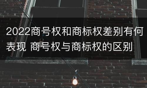 2022商号权和商标权差别有何表现 商号权与商标权的区别