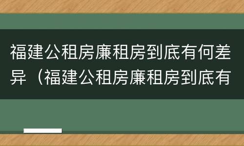 福建公租房廉租房到底有何差异（福建公租房廉租房到底有何差异呢）