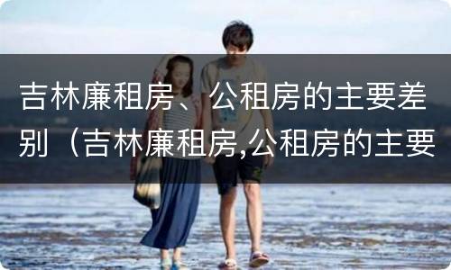 吉林廉租房、公租房的主要差别（吉林廉租房,公租房的主要差别是什么）
