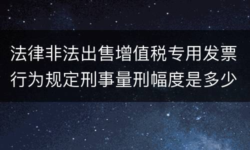 法律非法出售增值税专用发票行为规定刑事量刑幅度是多少