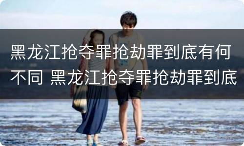 黑龙江抢夺罪抢劫罪到底有何不同 黑龙江抢夺罪抢劫罪到底有何不同呢