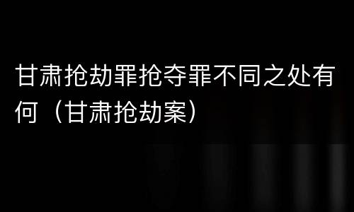 甘肃抢劫罪抢夺罪不同之处有何（甘肃抢劫案）
