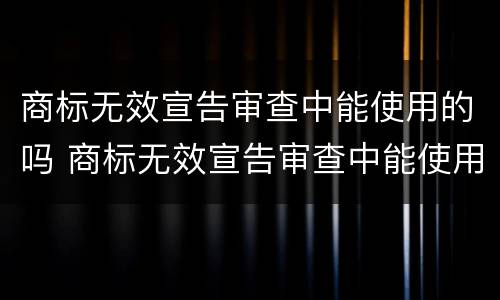 商标无效宣告审查中能使用的吗 商标无效宣告审查中能使用的吗