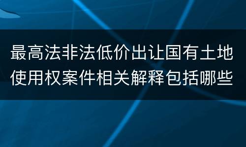 最高法非法低价出让国有土地使用权案件相关解释包括哪些规定