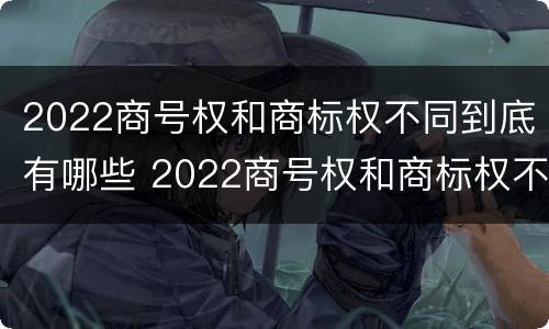 2022商号权和商标权不同到底有哪些 2022商号权和商标权不同到底有哪些原因