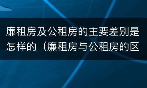 廉租房及公租房的主要差别是怎样的（廉租房与公租房的区别是什么）