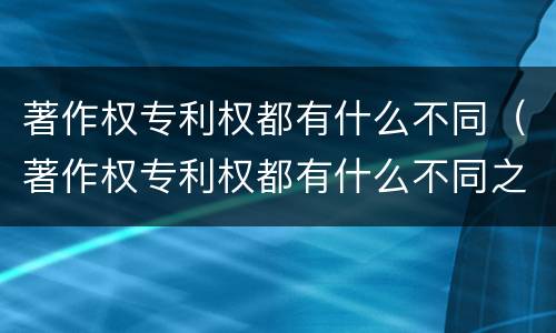 著作权专利权都有什么不同（著作权专利权都有什么不同之处）
