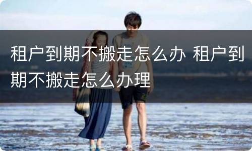 租户到期不搬走怎么办 租户到期不搬走怎么办理