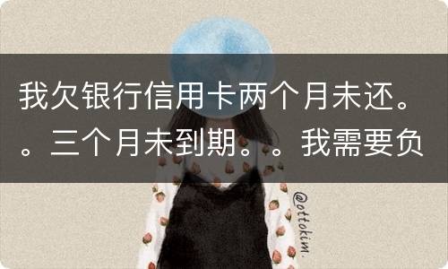 我欠银行信用卡两个月未还。。三个月未到期。。我需要负法律责任吗