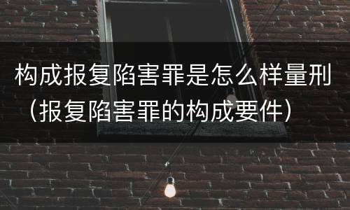构成报复陷害罪是怎么样量刑（报复陷害罪的构成要件）