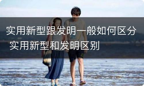 实用新型跟发明一般如何区分 实用新型和发明区别