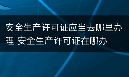 安全生产许可证应当去哪里办理 安全生产许可证在哪办