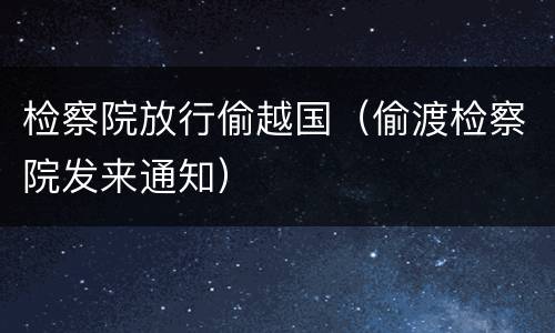 检察院放行偷越国（偷渡检察院发来通知）
