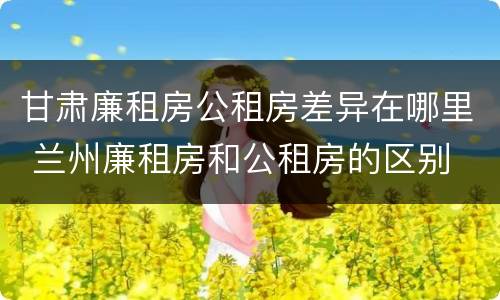 甘肃廉租房公租房差异在哪里 兰州廉租房和公租房的区别