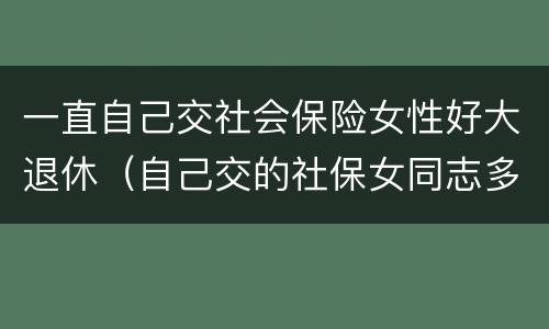 一直自己交社会保险女性好大退休（自己交的社保女同志多大年龄能退休）