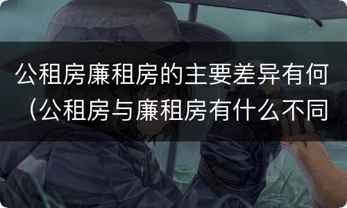 公租房廉租房的主要差异有何（公租房与廉租房有什么不同）