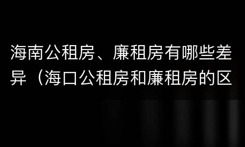 海南公租房、廉租房有哪些差异（海口公租房和廉租房的区别）