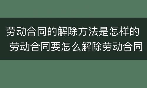 劳动合同的解除方法是怎样的 劳动合同要怎么解除劳动合同