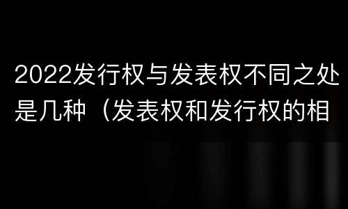 2022发行权与发表权不同之处是几种（发表权和发行权的相同点）