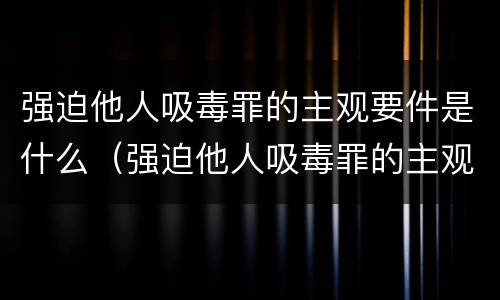 强迫他人吸毒罪的主观要件是什么（强迫他人吸毒罪的主观要件是什么意思）