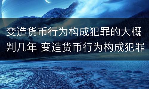 变造货币行为构成犯罪的大概判几年 变造货币行为构成犯罪的大概判几年以上