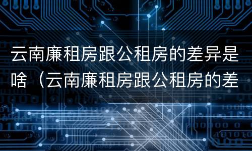 云南廉租房跟公租房的差异是啥（云南廉租房跟公租房的差异是啥原因）