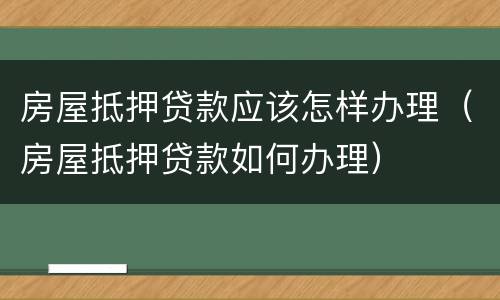 房屋抵押贷款应该怎样办理（房屋抵押贷款如何办理）