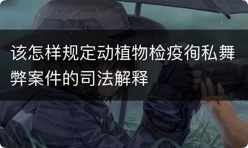该怎样规定动植物检疫徇私舞弊案件的司法解释
