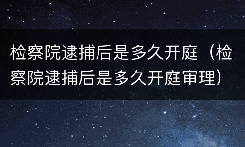 检察院逮捕后是多久开庭（检察院逮捕后是多久开庭审理）