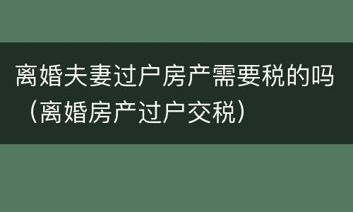 离婚夫妻过户房产需要税的吗（离婚房产过户交税）