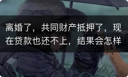 离婚了，共同财产抵押了，现在贷款也还不上，结果会怎样