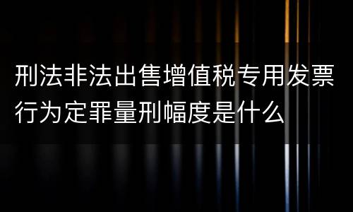 刑法非法出售增值税专用发票行为定罪量刑幅度是什么